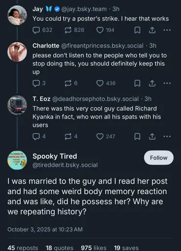 jay.bsky.team: You could try a poster's stike. I hear that works  fireantprincess.bsky.social: please don't listen to the people who tell you to please stop doing this, you should definitely keep this up  deadhorsephoto.bsky.social: There was a very cool guy called Richard Kyanka in fact, who won all his spats with his users  tiredderit.bsky.social: I was married to the guy and I read her post and had some weird body memory reaction and was like, did he possess her? Why are we repeating history?