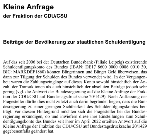 Kleine Anfrage der Fraktion der CDU/CSU - Beiträge der Bevölkerung zur staatlichen Schuldentilgung - Auf das seit 2006 bei der Deutschen Bundesbank (Filiale Leipzig) existierende Schuldentilgungskonto des Bundes (IBAN: DE17 8600 0000 0086 0010 30, BIC: MARKDEF1860) können Bürgerinnen und Bürger Geld überweisen, das dann zur Tilgung der Schulden des Bundes verwendet wird. In der Vergangen- heit waren die Zahlungseingänge auf dieses Konto sowohl hinsichtlich der An- zahl der Transaktionen als auch hinsichtlich der absoluten Beträge jedoch sehr gering (vgl. die Antwort der Bundesregierung auf die Kleine Anfrage der Frak- tion der CDU/CSU auf Bundestagsdrucksache 20/1429). Nach Auffassung der Fragesteller dürfte dies nicht zuletzt auch darin begründet liegen, dass die Bun- desregierung zu einer geringen Sichtbarkeit des Schuldentilgungskontos bei- trägt. Vor diesem Hintergrund möchten sich die Fragesteller bei der Bundes- regierung erkundigen, ob und inwiefern diese ihre Einstellungen zum Schul- dentilgungskonto des Bundes seit ihrer im April 2022 erteilten Antwort auf die Kleine Anfrage der Fraktion der CDU/CSU auf Bundestagsdrucksache 20/1429 gegebenenfalls geändert hat.